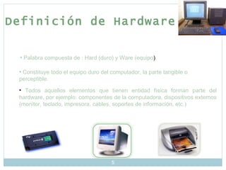 Definición de Hardware Palabra compuesta de : Hard (duro) y Ware (equipo ) Constituye todo el equipo duro del computador, la parte tangible o perceptible. Todos aquellos elementos que tienen entidad física forman parte del hardware, por ejemplo: componentes de la computadora, dispositivos externos (monitor, teclado, impresora, cables, soportes de información, etc.) 