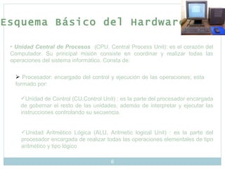 Esquema Básico del Hardware Unidad Central de Procesos   (CPU, Central Process Unit): es el corazón del Computador. Su principal misión consiste en coordinar y realizar todas las operaciones del sistema informático. Consta de: Procesador: encargado del control y ejecución de las operaciones; esta formado por: Unidad de Control (CU,Control Unit) : es la parte del procesador encargada de gobernar el resto de las unidades, además de interpretar y ejecutar las instrucciones controlando su secuencia. Unidad Aritmético Lógica (ALU, Aritmetic logical Unit) : es la parte del procesador encargada de realizar todas las operaciones elementales de tipo aritmético y tipo lógico 