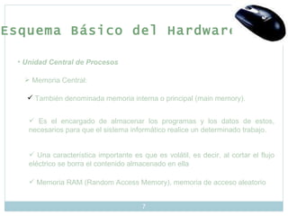 Unidad Central de Procesos Memoria Central: También denominada memoria interna o principal (main memory). Es el encargado de almacenar los programas y los datos de estos, necesarios para que el sistema informático realice un determinado trabajo.  Una característica importante es que es volátil, es decir, al cortar el flujo eléctrico se borra el contenido almacenado en ella  Memoria RAM (Random Access Memory), memoria de acceso aleatorio Esquema Básico del Hardware 