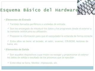 Elementos de Entrada También llamados periféricos o unidades de entrada Son los encargado de introducir los datos y los programas desde el exterior a la memoria central para su utilización. Preparan la información para que el computador la entienda de forma correcta Entre ellos se tiene: el teclado, el ratón, scanner, CR-ROM, lectoras de barra, etc. Elementos de Salida Son aquellos dispositivos cuya misión es recoger y proporcionar al exterior los datos de salida o resultado de los procesos que se ejecutan Entre ellos se tiene: Monitor, impresoras, etc. Esquema Básico del Hardware 
