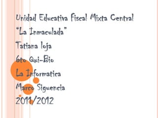 Unidad Educativa Fiscal Mixta Central
“La Inmaculada”
Tatiana loja
6to Qui-Bio
La Informatica
Marco Siguencia
2011/2012
 