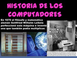 HISTORIA DE LOS
    COMPUTADORES
En 1670 el filósofo y matemático
alemán Gottfried Wilhelm Leibniz
perfeccionó esta máquina e inventó
una que también podía multiplicar.
 