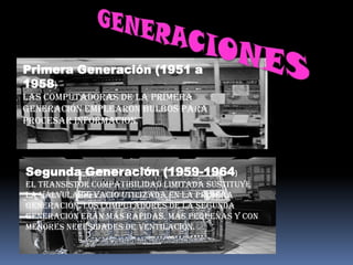 Primera Generación (1951 a
1958)
Las computadoras de la primera
Generación emplearon bulbos para
procesar información.




Segunda Generación (1959-1964)
El Transistor Compatibilidad Limitada sustituye
la válvula de vacío utilizada en la primera
generación. Los computadores de la segunda
generación erán más rápidas, más pequeñas y con
menores necesidades de ventilación.
 