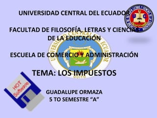 UNIVERSIDAD CENTRAL DEL ECUADOR

FACULTAD DE FILOSOFÍA, LETRAS Y CIENCIAS
          DE LA EDUCACIÓN

ESCUELA DE COMERCIO Y ADMINISTRACIÓN

       TEMA: LOS IMPUESTOS

           GUADALUPE ORMAZA
            5 TO SEMESTRE “A”
 