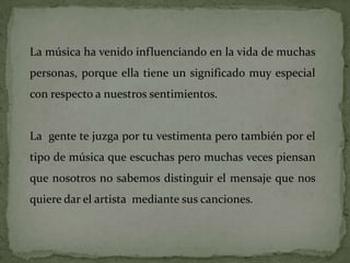 La música ha venido influenciando en la vida de muchas
personas, porque ella tiene un significado muy especial
con respecto a nuestros sentimientos.


La gente te juzga por tu vestimenta pero también por el
tipo de música que escuchas pero muchas veces piensan
que nosotros no sabemos distinguir el mensaje que nos
quiere dar el artista mediante sus canciones.
 