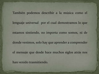 También podemos describir a la música como el


lenguaje universal por el cual demostramos lo que


estamos sintiendo, no importa como somos, ni de

donde venimos, solo hay que aprender a comprender


el mensaje que desde hace muchos siglos atrás nos

han venido trasmitiendo.
 