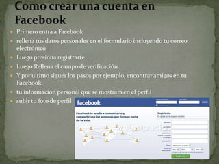  Primero entra a Facebook
 rellena tus datos personales en el formulario incluyendo tu correo
    electrónico
   Luego presiona registrarte
   Luego Rellena el campo de verificación
   Y por ultimo sigues los pasos por ejemplo, encontrar amigos en tu
    Facebook,
   tu información personal que se mostrara en el perfil
   subir tu foto de perfil
 