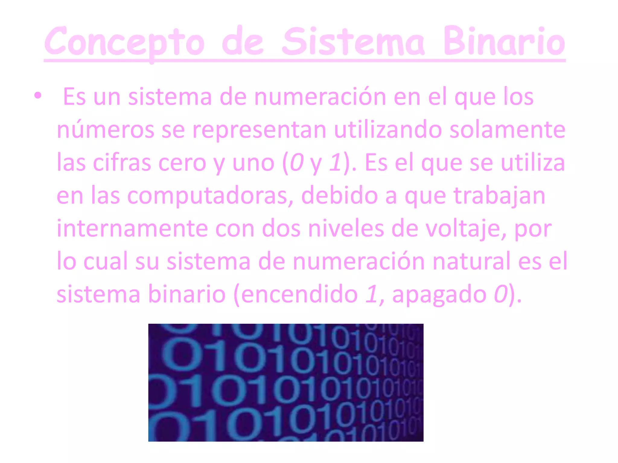 Concepto de Sistema Binario
• Es un sistema de numeración en el que los
  números se representan utilizando solamente
  las cifras cero y uno (0 y 1). Es el que se utiliza
  en las computadoras, debido a que trabajan
  internamente con dos niveles de voltaje, por
  lo cual su sistema de numeración natural es el
  sistema binario (encendido 1, apagado 0).
 
