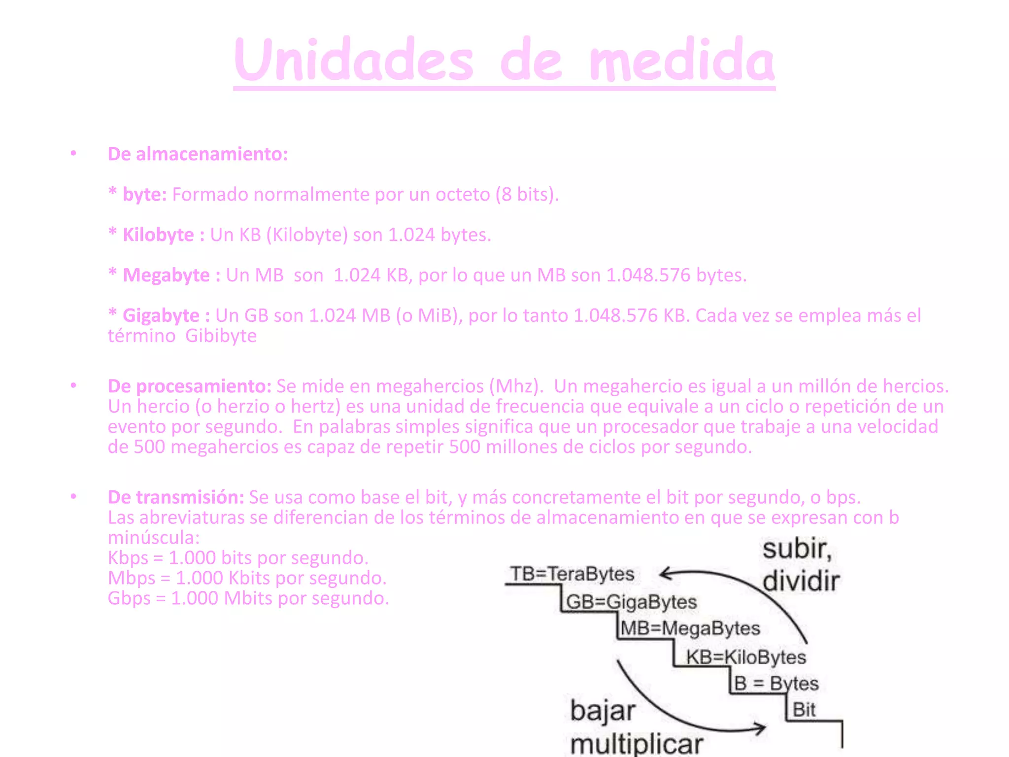 Unidades de medida
•   De almacenamiento:
    * byte: Formado normalmente por un octeto (8 bits).
    * Kilobyte : Un KB (Kilobyte) son 1.024 bytes.
    * Megabyte : Un MB son 1.024 KB, por lo que un MB son 1.048.576 bytes.
    * Gigabyte : Un GB son 1.024 MB (o MiB), por lo tanto 1.048.576 KB. Cada vez se emplea más el
    término Gibibyte

•   De procesamiento: Se mide en megahercios (Mhz). Un megahercio es igual a un millón de hercios.
    Un hercio (o herzio o hertz) es una unidad de frecuencia que equivale a un ciclo o repetición de un
    evento por segundo. En palabras simples significa que un procesador que trabaje a una velocidad
    de 500 megahercios es capaz de repetir 500 millones de ciclos por segundo.

•   De transmisión: Se usa como base el bit, y más concretamente el bit por segundo, o bps.
    Las abreviaturas se diferencian de los términos de almacenamiento en que se expresan con b
    minúscula:
    Kbps = 1.000 bits por segundo.
    Mbps = 1.000 Kbits por segundo.
    Gbps = 1.000 Mbits por segundo.
 