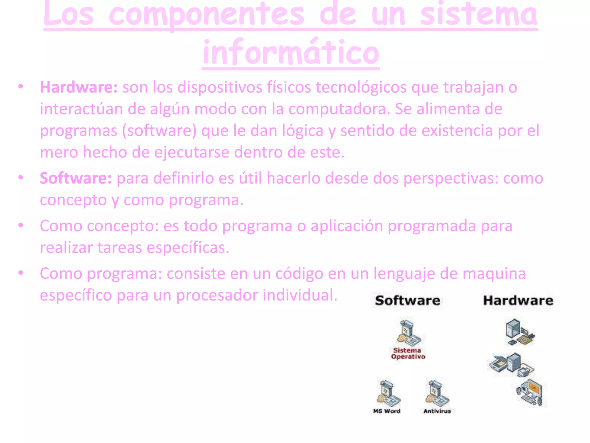 Los componentes de un sistema
            informático
• Hardware: son los dispositivos físicos tecnológicos que trabajan o
  interactúan de algún modo con la computadora. Se alimenta de
  programas (software) que le dan lógica y sentido de existencia por el
  mero hecho de ejecutarse dentro de este.
• Software: para definirlo es útil hacerlo desde dos perspectivas: como
  concepto y como programa.
• Como concepto: es todo programa o aplicación programada para
  realizar tareas específicas.
• Como programa: consiste en un código en un lenguaje de maquina
  específico para un procesador individual.
 