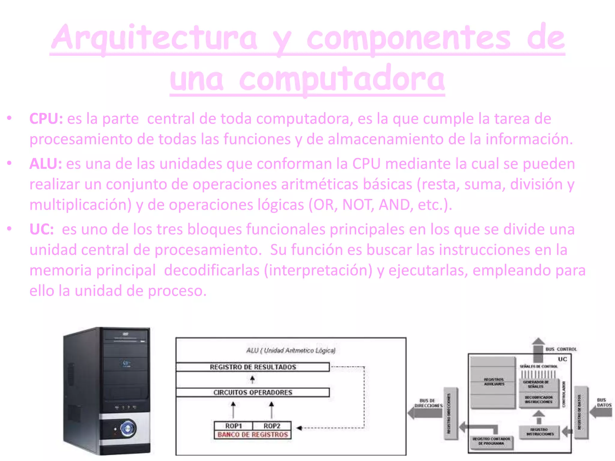 Arquitectura y componentes de
             una computadora
• CPU: es la parte central de toda computadora, es la que cumple la tarea de
  procesamiento de todas las funciones y de almacenamiento de la información.
• ALU: es una de las unidades que conforman la CPU mediante la cual se pueden
  realizar un conjunto de operaciones aritméticas básicas (resta, suma, división y
  multiplicación) y de operaciones lógicas (OR, NOT, AND, etc.).
• UC: es uno de los tres bloques funcionales principales en los que se divide una
  unidad central de procesamiento. Su función es buscar las instrucciones en la
  memoria principal decodificarlas (interpretación) y ejecutarlas, empleando para
  ello la unidad de proceso.
 
