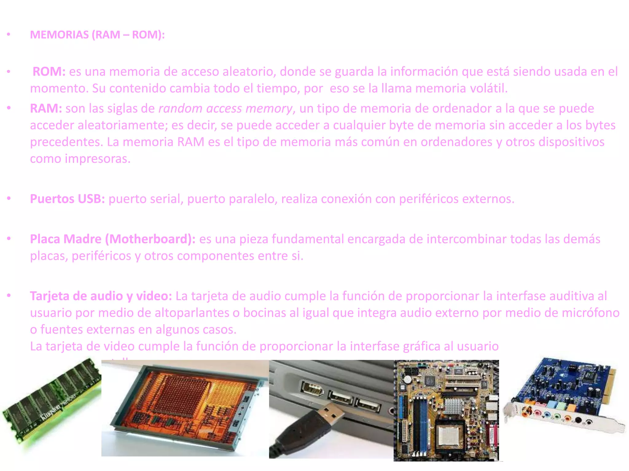 •   MEMORIAS (RAM – ROM):


•   ROM: es una memoria de acceso aleatorio, donde se guarda la información que está siendo usada en el
    momento. Su contenido cambia todo el tiempo, por eso se la llama memoria volátil.
•   RAM: son las siglas de random access memory, un tipo de memoria de ordenador a la que se puede
    acceder aleatoriamente; es decir, se puede acceder a cualquier byte de memoria sin acceder a los bytes
    precedentes. La memoria RAM es el tipo de memoria más común en ordenadores y otros dispositivos
    como impresoras.

•   Puertos USB: puerto serial, puerto paralelo, realiza conexión con periféricos externos.

•   Placa Madre (Motherboard): es una pieza fundamental encargada de intercombinar todas las demás
    placas, periféricos y otros componentes entre si.

•   Tarjeta de audio y video: La tarjeta de audio cumple la función de proporcionar la interfase auditiva al
    usuario por medio de altoparlantes o bocinas al igual que integra audio externo por medio de micrófono
    o fuentes externas en algunos casos.
    La tarjeta de video cumple la función de proporcionar la interfase gráfica al usuario por medio de el
    monitor o pantalla
 
