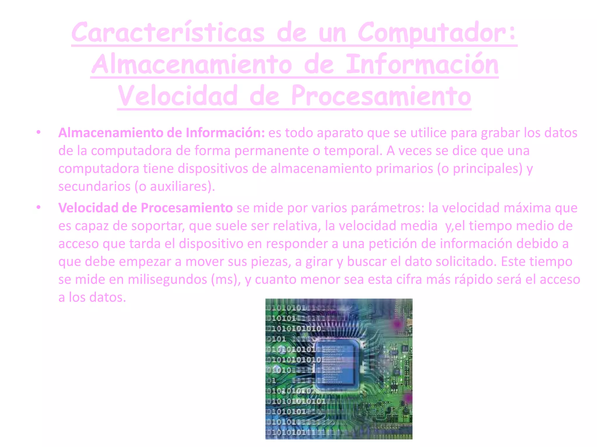 Características de un Computador:
       Almacenamiento de Información
         Velocidad de Procesamiento
•   Almacenamiento de Información: es todo aparato que se utilice para grabar los datos
    de la computadora de forma permanente o temporal. A veces se dice que una
    computadora tiene dispositivos de almacenamiento primarios (o principales) y
    secundarios (o auxiliares).
•   Velocidad de Procesamiento se mide por varios parámetros: la velocidad máxima que
    es capaz de soportar, que suele ser relativa, la velocidad media y,el tiempo medio de
    acceso que tarda el dispositivo en responder a una petición de información debido a
    que debe empezar a mover sus piezas, a girar y buscar el dato solicitado. Este tiempo
    se mide en milisegundos (ms), y cuanto menor sea esta cifra más rápido será el acceso
    a los datos.
 