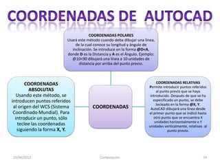 COORDENADAS POLARES
                         Usará este método cuando deba dibujar una línea,
                              de la cual conoce su longitud y ángulo de
                            inclinación. Se introduce en la forma @D<A,
                         donde D es la Distancia y A es el Ángulo. Ejemplo:
                           @10<90 dibujará una línea a 10 unidades de
                                distancia por arriba del punto previo.



       COORDENADAS                                                          COORDENADAS RELATIVAS
                                                                       Permite introducir puntos referidos
         ABSOLUTAS                                                          al punto previo que se haya
   Usando este método, se                                               introducido. Después de que se ha
introducen puntos referidos                                               especificado un punto, se debe
                                                                            tecleado en la forma @X, Y.
 al origen del WCS (Sistema            COORDENADAS                      AutoCAD dibujará una línea desde
 Coordinado Mundial). Para                                             el primer punto que se indicó hasta
  introducir un punto, sólo                                               otro punto que se encuentra X
                                                                           unidades horizontalmente e Y
   teclee las coordenadas                                              unidades verticalmente, relativas al
   siguiendo la forma X, Y.                                                        punto previo.




20/06/2012                                 Computación                                                  24
 