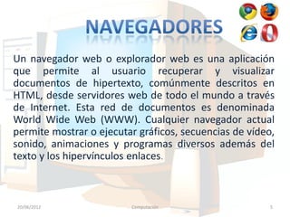 Un navegador web o explorador web es una aplicación
que permite al usuario recuperar y visualizar
documentos de hipertexto, comúnmente descritos en
HTML, desde servidores web de todo el mundo a través
de Internet. Esta red de documentos es denominada
World Wide Web (WWW). Cualquier navegador actual
permite mostrar o ejecutar gráficos, secuencias de vídeo,
sonido, animaciones y programas diversos además del
texto y los hipervínculos enlaces.



20/06/2012               Computación                    5
 