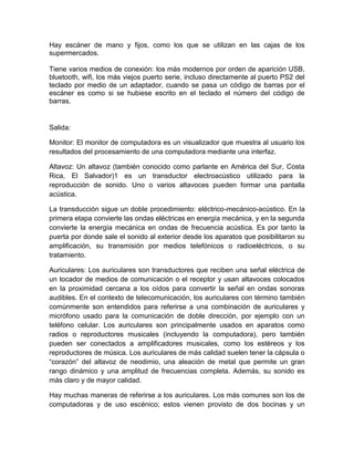Hay escáner de mano y fijos, como los que se utilizan en las cajas de los
supermercados.

Tiene varios medios de conexión: los más modernos por orden de aparición USB,
bluetooth, wifi, los más viejos puerto serie, incluso directamente al puerto PS2 del
teclado por medio de un adaptador, cuando se pasa un código de barras por el
escáner es como si se hubiese escrito en el teclado el número del código de
barras.


Salida:

Monitor: El monitor de computadora es un visualizador que muestra al usuario los
resultados del procesamiento de una computadora mediante una interfaz.

Altavoz: Un altavoz (también conocido como parlante en América del Sur, Costa
Rica, El Salvador)1 es un transductor electroacústico utilizado para la
reproducción de sonido. Uno o varios altavoces pueden formar una pantalla
acústica.

La transducción sigue un doble procedimiento: eléctrico-mecánico-acústico. En la
primera etapa convierte las ondas eléctricas en energía mecánica, y en la segunda
convierte la energía mecánica en ondas de frecuencia acústica. Es por tanto la
puerta por donde sale el sonido al exterior desde los aparatos que posibilitaron su
amplificación, su transmisión por medios telefónicos o radioeléctricos, o su
tratamiento.

Auriculares: Los auriculares son transductores que reciben una señal eléctrica de
un tocador de medios de comunicación o el receptor y usan altavoces colocados
en la proximidad cercana a los oídos para convertir la señal en ondas sonoras
audibles. En el contexto de telecomunicación, los auriculares con término también
comúnmente son entendidos para referirse a una combinación de auriculares y
micrófono usado para la comunicación de doble dirección, por ejemplo con un
teléfono celular. Los auriculares son principalmente usados en aparatos como
radios o reproductores musicales (incluyendo la computadora), pero también
pueden ser conectados a amplificadores musicales, como los estéreos y los
reproductores de música. Los auriculares de más calidad suelen tener la cápsula o
“corazón” del altavoz de neodimio, una aleación de metal que permite un gran
rango dinámico y una amplitud de frecuencias completa. Además, su sonido es
más claro y de mayor calidad.

Hay muchas maneras de referirse a los auriculares. Los más comunes son los de
computadoras y de uso escénico; estos vienen provisto de dos bocinas y un
 