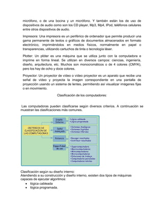 micrófono, o de una bocina y un micrófono. Y también están los de uso de
 dispositivos de audio como son los CD player, Mp3, Mp4, IPod, teléfonos celulares
 entre otros dispositivos de audio.

 Impresora: Una impresora es un periférico de ordenador que permite producir una
 gama permanente de textos o gráficos de documentos almacenados en formato
 electrónico, imprimiéndolos en medios físicos, normalmente en papel o
 transparencias, utilizando cartuchos de tinta o tecnología láser.

 Plotter: Un plóter es una máquina que se utiliza junto con la computadora e
 imprime en forma lineal. Se utilizan en diversos campos: ciencias, ingeniería,
 diseño, arquitectura, etc. Muchos son monocromáticos o de 4 colores (CMYK),
 pero los hay de ocho y doce colores.

 Proyector: Un proyector de vídeo o vídeo proyector es un aparato que recibe una
 señal de vídeo y proyecta la imagen correspondiente en una pantalla de
 proyección usando un sistema de lentes, permitiendo así visualizar imágenes fijas
 o en movimiento.

                         Clasificación de los computadores:


Las computadoras pueden clasificarse según diversos criterios. A continuación se
muestran las clasificaciones más comunes.




Clasificación según su diseño interno:
Atendiendo a su construcción y diseño interno, existen dos tipos de máquinas
capaces de ejecutar algoritmos:
        lógica cableada
        lógica programada.
 