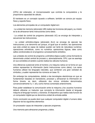 (CPU) del ordenador, el microprocesador que controla la computadora y le
proporciona capacidad de cálculo.

El hardware es un concepto opuesto a software, también se conoce por equipo
físico y soporte físico.

Los elementos principales de un computador digital son:

· La unidad de memoria (abreviado UM) realiza las funciones del papel y su misión
es la de almacenar tanto instrucciones como datos.

· La unidad de control de programa (abreviado UC) se encarga de interpretar y
secuenciar las instrucciones.

· La unidad aritmético-lógica (abreviado ALU) se encarga de ejecutar las
instrucciones y se denomina así porque, al igual que el cerebro, las operaciones
que esta unidad es capaz de realizar pueden ser tanto de naturaleza numérica:
operaciones aritméticas, como no numérica: operaciones lógicas, tales como
saltos condicionales en el programa o procesamiento simbólico.

Las unidades de control de programa y aritmético-lógica suelen unirse formando la
denominada unidad central de proceso o, abreviadamente, CPU, que se asemeja
en sus cometidos al cerebro cuando realiza los cálculos humanos.

Una diferencia sustancial entre el hombre y la máquina radica en la forma en que
ambos representan la información (tanto instrucciones como datos). Los seres
humanos utilizan los lenguajes naturales, que contienen una gran variedad de
símbolos, y suelen representar los números en base 10.

Sin embargo los computadores, debido a las tecnologías electrónicas en que se
fundamentan basadas en transistores, procesan y almacenan la información en
forma binaria, es decir, utilizando dos únicos símbolos denominados
convencionalmente 0 y 1, tal y como hemos comentado anteriormente.

Para poder establecer la comunicación entre la máquina y los usuarios humanos
deberá utilizarse un traductor que convierta la información desde el lenguaje
máquina al lenguaje humano y viceversa. El dispositivo que realiza esta función es
un computador digital que se denomina unidad de entrada-salida

Como conclusión se puede decir que cualquier computador digital o humano debe
disponer de los siguientes elementos:

Un procesador capaz de interpretar y ejecutar programas.

Una memoria para almacenar programas y datos.
 