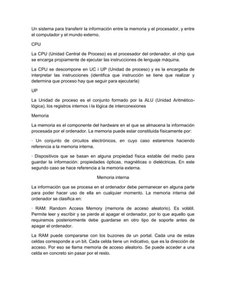 Un sistema para transferir la información entre la memoria y el procesador, y entre
el computador y el mundo externo.

CPU

La CPU (Unidad Central de Proceso) es el procesador del ordenador, el chip que
se encarga propiamente de ejecutar las instrucciones de lenguaje máquina.

La CPU se descompone en UC i UP (Unidad de proceso) y es la encargada de
interpretar las instrucciones (identifica que instrucción se tiene que realizar y
determina que proceso hay que seguir para ejecutarla)

UP

La Unidad de proceso es el conjunto formado por la ALU (Unidad Aritmético-
lógica), los registros internos i la lógica de interconexiones

Memoria

La memoria es el componente del hardware en el que se almacena la información
procesada por el ordenador. La memoria puede estar constituida físicamente por:

· Un conjunto de circuitos electrónicos, en cuyo caso estaremos haciendo
referencia a la memoria interna.

· Dispositivos que se basan en alguna propiedad física estable del medio para
guardar la información: propiedades ópticas, magnéticas o dieléctricas. En este
segundo caso se hace referencia a la memoria externa.

                                 Memoria interna

La información que se procesa en el ordenador debe permanecer en alguna parte
para poder hacer uso de ella en cualquier momento. La memoria interna del
ordenador se clasifica en:

· RAM: Random Access Memory (memoria de acceso aleatorio). Es volátil.
Permite leer y escribir y se pierde al apagar el ordenador, por lo que aquello que
requiramos posteriormente debe guardarse en otro tipo de soporte antes de
apagar el ordenador.

La RAM puede compararse con los buzones de un portal. Cada una de estas
celdas corresponde a un bit. Cada celda tiene un indicativo, que es la dirección de
acceso. Por eso se llama memoria de acceso aleatorio. Se puede acceder a una
celda en concreto sin pasar por el resto.
 
