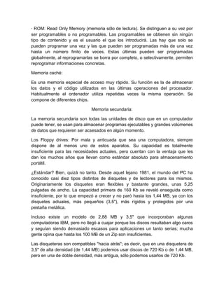 · ROM: Read Only Memory (memoria sólo de lectura). Se distinguen a su vez por
ser programables o no programables. Las programables se obtienen sin ningún
tipo de contenido y es el usuario el que los introducirá. Las hay que solo se
pueden programar una vez y las que pueden ser programadas más de una vez
hasta un número finito de veces. Estas últimas pueden ser programadas
globalmente, al reprogramarlas se borra por completo, o selectivamente, permiten
reprogramar informaciones concretas.

Memoria caché:

Es una memoria especial de acceso muy rápido. Su función es la de almacenar
los datos y el código utilizados en las últimas operaciones del procesador.
Habitualmente el ordenador utiliza repetidas veces la misma operación. Se
compone de diferentes chips.

                              Memoria secundaria:

La memoria secundaria son todas las unidades de disco que en un computador
puede tener, se usan para almacenar programas ejecutables y grandes volúmenes
de datos que requieren ser acsesados en algún momento.

Los Floppy drives: Por mala y anticuada que sea una computadora, siempre
dispone de al menos uno de estos aparatos. Su capacidad es totalmente
insuficiente para las necesidades actuales, pero cuentan con la ventaja que les
dan los muchos años que llevan como estándar absoluto para almacenamiento
portátil.

¿Estándar? Bien, quizá no tanto. Desde aquel lejano 1981, el mundo del PC ha
conocido casi diez tipos distintos de disquetes y de lectores para los mismos.
Originariamente los disquetes eran flexibles y bastante grandes, unas 5,25
pulgadas de ancho. La capacidad primera de 160 Kb se reveló enseguida como
insuficiente, por lo que empezó a crecer y no paró hasta los 1,44 MB, ya con los
disquetes actuales, más pequeños (3,5"), más rígidos y protegidos por una
pestaña metálica.

Incluso existe un modelo de 2,88 MB y 3,5" que incorporaban algunas
computadoras IBM, pero no llegó a cuajar porque los discos resultaban algo caros
y seguían siendo demasiado escasos para aplicaciones un tanto serias; mucha
gente opina que hasta los 100 MB de un Zip son insuficientes.

Las disqueteras son compatibles "hacia atrás"; es decir, que en una disquetera de
3,5" de alta densidad (de 1,44 MB) podemos usar discos de 720 Kb o de 1,44 MB,
pero en una de doble densidad, más antigua, sólo podemos usarlos de 720 Kb.
 
