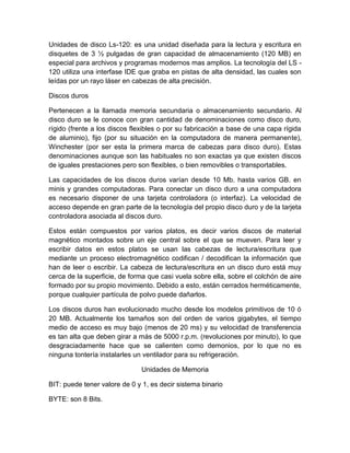 Unidades de disco Ls-120: es una unidad diseñada para la lectura y escritura en
disquetes de 3 ½ pulgadas de gran capacidad de almacenamiento (120 MB) en
especial para archivos y programas modernos mas amplios. La tecnología del LS -
120 utiliza una interfase IDE que graba en pistas de alta densidad, las cuales son
leídas por un rayo láser en cabezas de alta precisión.

Discos duros

Pertenecen a la llamada memoria secundaria o almacenamiento secundario. Al
disco duro se le conoce con gran cantidad de denominaciones como disco duro,
rígido (frente a los discos flexibles o por su fabricación a base de una capa rígida
de aluminio), fijo (por su situación en la computadora de manera permanente),
Winchester (por ser esta la primera marca de cabezas para disco duro). Estas
denominaciones aunque son las habituales no son exactas ya que existen discos
de iguales prestaciones pero son flexibles, o bien removibles o transportables.

Las capacidades de los discos duros varían desde 10 Mb. hasta varios GB. en
minis y grandes computadoras. Para conectar un disco duro a una computadora
es necesario disponer de una tarjeta controladora (o interfaz). La velocidad de
acceso depende en gran parte de la tecnología del propio disco duro y de la tarjeta
controladora asociada al discos duro.

Estos están compuestos por varios platos, es decir varios discos de material
magnético montados sobre un eje central sobre el que se mueven. Para leer y
escribir datos en estos platos se usan las cabezas de lectura/escritura que
mediante un proceso electromagnético codifican / decodifican la información que
han de leer o escribir. La cabeza de lectura/escritura en un disco duro está muy
cerca de la superficie, de forma que casi vuela sobre ella, sobre el colchón de aire
formado por su propio movimiento. Debido a esto, están cerrados herméticamente,
porque cualquier partícula de polvo puede dañarlos.

Los discos duros han evolucionado mucho desde los modelos primitivos de 10 ó
20 MB. Actualmente los tamaños son del orden de varios gigabytes, el tiempo
medio de acceso es muy bajo (menos de 20 ms) y su velocidad de transferencia
es tan alta que deben girar a más de 5000 r.p.m. (revoluciones por minuto), lo que
desgraciadamente hace que se calienten como demonios, por lo que no es
ninguna tontería instalarles un ventilador para su refrigeración.

                              Unidades de Memoria

BIT: puede tener valore de 0 y 1, es decir sistema binario

BYTE: son 8 Bits.
 
