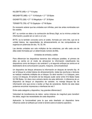 KILOBYTE (KB) = 2 **10 bytes

MEGABYTE (MB) = 2 ** 10 Kilobyte = 2 ** 20 Bytes

GIGABYTE (GB) = 2** 10 Megabyte = 2** 30 Bytes

TERABYTE (TB) =2**10 Gigabyte = 2**40 Bytes

Es necesario aclarar que las unidades son infinitas, pero las antes nombradas son
las usadas.

BIT: su nombre se debe a la contracción de Binary Digit, es la mínima unidad de
información y puede ser un cero o un uno

BYTE: es la también conocida como el octeto, formada por ocho bits, que es la
unidad básica, las capacidades de almacenamiento en las computadoras se
organiza en potencias de dos, 16, 32, 64.

Las demás unidades son solo múltiplos de las anteriores, por ello cada una de
ellas están formadas por un determinado número de Bits.

                           Unidades de entrada y salida

Para diferenciar los dispositivos tenemos dos enfoques posibles, el primero de
ellos se centra en el modo de almacenar la información (clasificando los
dispositivos como de bloque o de carácter)1 y el segundo enfoque se centra en el
destinatario de la comunicación (usuario, maquina, comunicadores)2

Un dispositivo de bloque almacena la información en bloques de tamaño fijo. Al
ser el bloque la unidad básica de almacenamiento, todas las escrituras o lecturas
se realizan mediante múltiplos de un bloque. Es decir escribo 3 o 4 bloques, pero
nunca 3,5 bloques. El tamaño de los bloques suele variar entre 512 Bytes hasta
32.768 Bytes. Un disco duro entraría dentro de esta definición. A diferencia de un
dispositivo de bloque un dispositivo de carácter, no maneja bloques fijo de
información sino que envía o recibe un flujo de caracteres. Dentro de esta clase
podemos encontrar impresoras o interfaces de red.1

Entre cada categoria y dispositivo, hay grandes diferencias:2

Velocidad de transferencia de datos: varios órdenes de magnitud para transferir
los datos, según las necesidades de cada dispositivo

Aplicación: la funcionalidad para la que esta diseñado un dispositivo tiene
influencia sobre el software por ende lo tendrá sobre el sistema operativo.
 