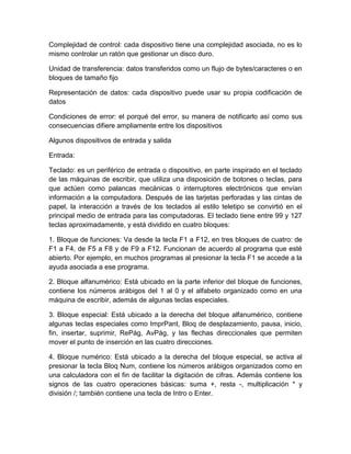 Complejidad de control: cada dispositivo tiene una complejidad asociada, no es lo
mismo controlar un ratón que gestionar un disco duro.

Unidad de transferencia: datos transferidos como un flujo de bytes/caracteres o en
bloques de tamaño fijo

Representación de datos: cada dispositivo puede usar su propia codificación de
datos

Condiciones de error: el porqué del error, su manera de notificarlo así como sus
consecuencias difiere ampliamente entre los dispositivos

Algunos dispositivos de entrada y salida

Entrada:

Teclado: es un periférico de entrada o dispositivo, en parte inspirado en el teclado
de las máquinas de escribir, que utiliza una disposición de botones o teclas, para
que actúen como palancas mecánicas o interruptores electrónicos que envían
información a la computadora. Después de las tarjetas perforadas y las cintas de
papel, la interacción a través de los teclados al estilo teletipo se convirtió en el
principal medio de entrada para las computadoras. El teclado tiene entre 99 y 127
teclas aproximadamente, y está dividido en cuatro bloques:

1. Bloque de funciones: Va desde la tecla F1 a F12, en tres bloques de cuatro: de
F1 a F4, de F5 a F8 y de F9 a F12. Funcionan de acuerdo al programa que esté
abierto. Por ejemplo, en muchos programas al presionar la tecla F1 se accede a la
ayuda asociada a ese programa.

2. Bloque alfanumérico: Está ubicado en la parte inferior del bloque de funciones,
contiene los números arábigos del 1 al 0 y el alfabeto organizado como en una
máquina de escribir, además de algunas teclas especiales.

3. Bloque especial: Está ubicado a la derecha del bloque alfanumérico, contiene
algunas teclas especiales como ImprPant, Bloq de desplazamiento, pausa, inicio,
fin, insertar, suprimir, RePág, AvPág, y las flechas direccionales que permiten
mover el punto de inserción en las cuatro direcciones.

4. Bloque numérico: Está ubicado a la derecha del bloque especial, se activa al
presionar la tecla Bloq Num, contiene los números arábigos organizados como en
una calculadora con el fin de facilitar la digitación de cifras. Además contiene los
signos de las cuatro operaciones básicas: suma +, resta -, multiplicación * y
división /; también contiene una tecla de Intro o Enter.
 