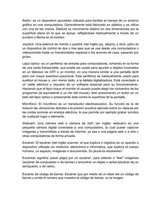 Ratón: es un dispositivo apuntador utilizado para facilitar el manejo de un entorno
gráfico en una computadora. Generalmente está fabricado en plástico y se utiliza
con una de las manos. Detecta su movimiento relativo en dos dimensiones por la
superficie plana en la que se apoya, reflejándose habitualmente a través de un
puntero o flecha en el monitor.

Joystick: Una palanca de mando o joystick (del inglés joy, alegría, y stick, palo) es
un dispositivo de control de dos o tres ejes que se usa desde una computadora o
videoconsola hasta un transbordador espacial o los aviones de caza, pasando por
grúas.

Lápiz óptico: es un periférico de entrada para computadoras, tomando en la forma
de una varita fotosensible, que puede ser usado para apuntar a objetos mostrados
en un televisor de CRT o un monitor, en una manera similar a una pantalla táctil
pero con mayor exactitud posicional. Este periférico es habitualmente usado para
sustituir al mouse o, con menor éxito, a la tableta digitalizadora. Está conectado a
un cable eléctrico y requiere de un software especial para su funcionamiento.
Haciendo que el lápiz toque el monitor el usuario puede elegir los comandos de los
programas (el equivalente a un clic del mouse), bien presionando un botón en un
lado del lápiz óptico o presionando éste contra la superficie de la pantalla.

Micrófono: El micrófono es un transductor electroacústico. Su función es la de
traducir las vibraciones debidas a la presión acústica ejercida sobre su cápsula por
las ondas sonoras en energía eléctrica, lo que permite por ejemplo grabar sonidos
de cualquier lugar o elemento.

Webcam: Una cámara web o cámara de red1 (en inglés: webcam) es una
pequeña cámara digital conectada a una computadora, la cual puede capturar
imágenes y transmitirlas a través de Internet, ya sea a una página web o a otra u
otras computadoras de forma privada.

Escáner: El escáner (del inglés scanner, el que explora o registra) es un aparato o
dispositivo utilizado en medicina, electrónica e informática, que explora el cuerpo
humano, un espacio, imágenes o documentos. Su plural es escáneres1

Escanear significa 'pasar [algo] por un escáner', para obtener o "leer" imágenes
(escáner de computador o de barras) o encontrar un objeto o señal (escáner de un
aeropuerto, o de radio).

Escáner de código de barras: Escáner que por medio de un láser lee un código de
barras y emite el número que muestra el código de barras, no la imagen.
 