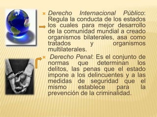    Derecho Internacional Público:
    Regula la conducta de los estados
    los cuales para mejor desarrollo
    de la comunidad mundial a creado
    organismos bilaterales, asa como
    tratados        y      organismos
    multilaterales.
    Derecho Penal: Es el conjunto de
    normas que determinan los
    delitos, las penas que el estado
    impone a los delincuentes y a las
    medidas de seguridad que el
    mismo       establece   para    la
    prevención de la criminalidad.
 