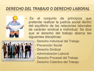 DERECHO DEL TRABAJO O DERECHO LABORAL

            Es el conjunto de principios que
            pretende realizar la justicia social dentro
            del equilibrio de las relaciones laborales
            de carácter sindical e individual. Se dice
            que el derecho del trabajo abarca las
            siguientes disciplinas:
                 Derecho  Individual del Trabajo
                 Prevención Social
                 Derecho Sindical
                 Administración Laboral
                 Derecho Procesal del Trabajo
                 Derecho Colectivo del Trabajo
 