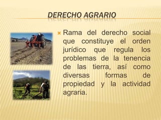 DERECHO AGRARIO

     Rama del derecho social
      que constituye el orden
      jurídico que regula los
      problemas de la tenencia
      de las tierra, así como
      diversas    formas    de
      propiedad y la actividad
      agraria.
 