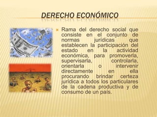 DERECHO ECONÓMICO
      Rama del derecho social que
       consiste en el conjunto de
       normas         jurídicas        que
       establecen la participación del
       estado      en     la     actividad
       económica, para promoverla,
       supervisarla,          controlarla,
       orientarla       o       intervenir
       directamente          en        ella
       procurando brindar certeza
       jurídica a todos los particulares
       de la cadena productiva y de
       consumo de un país.
 