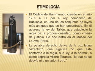 ETIMOLOGÍA
   El Código de Hammurabi. creado en el año
    1765 a. C. por el rey homónimo de
    Babilonia, es uno de los conjuntos de leyes
    más antiguos que se han encontrado. En él
    aparece la ley del Talión, que estableció la
    regla de la proporcionalidad, como criterio
    de justicia. Se encuentra en el Museo del
    Louvre, París.
   La palabra derecho deriva de la voz latina
    "directum", que significa "lo que está
    conforme a la regla, a la ley, a la norma", o
    como expresa Villoro Toranzo, "lo que no se
    desvía ni a un lado ni otro."
 