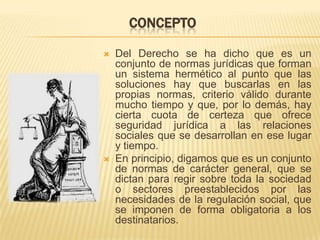 CONCEPTO

   Del Derecho se ha dicho que es un
    conjunto de normas jurídicas que forman
    un sistema hermético al punto que las
    soluciones hay que buscarlas en las
    propias normas, criterio válido durante
    mucho tiempo y que, por lo demás, hay
    cierta cuota de certeza que ofrece
    seguridad jurídica a las relaciones
    sociales que se desarrollan en ese lugar
    y tiempo.
   En principio, digamos que es un conjunto
    de normas de carácter general, que se
    dictan para regir sobre toda la sociedad
    o sectores preestablecidos por las
    necesidades de la regulación social, que
    se imponen de forma obligatoria a los
    destinatarios.
 