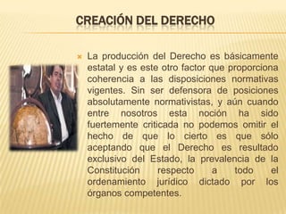 CREACIÓN DEL DERECHO

   La producción del Derecho es básicamente
    estatal y es este otro factor que proporciona
    coherencia a las disposiciones normativas
    vigentes. Sin ser defensora de posiciones
    absolutamente normativistas, y aún cuando
    entre nosotros esta noción ha sido
    fuertemente criticada no podemos omitir el
    hecho de que lo cierto es que sólo
    aceptando que el Derecho es resultado
    exclusivo del Estado, la prevalencia de la
    Constitución     respecto      a   todo     el
    ordenamiento jurídico dictado por los
    órganos competentes.
 