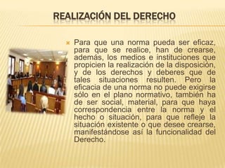 REALIZACIÓN DEL DERECHO

     Para que una norma pueda ser eficaz,
      para que se realice, han de crearse,
      además, los medios e instituciones que
      propicien la realización de la disposición,
      y de los derechos y deberes que de
      tales situaciones resulten. Pero la
      eficacia de una norma no puede exigirse
      sólo en el plano normativo, también ha
      de ser social, material, para que haya
      correspondencia entre la norma y el
      hecho o situación, para que refleje la
      situación existente o que desee crearse,
      manifestándose así la funcionalidad del
      Derecho.
 
