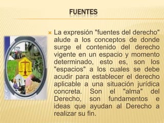 FUENTES

   La expresión "fuentes del derecho"
    alude a los conceptos de donde
    surge el contenido del derecho
    vigente en un espacio y momento
    determinado, esto es, son los
    "espacios" a los cuales se debe
    acudir para establecer el derecho
    aplicable a una situación jurídica
    concreta. Son el "alma" del
    Derecho, son fundamentos e
    ideas que ayudan al Derecho a
    realizar su fin.
 