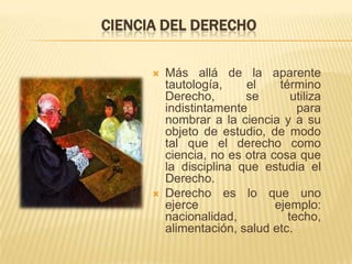 CIENCIA DEL DERECHO

         Más allá de la aparente
          tautología,    el     término
          Derecho,       se        utiliza
          indistintamente           para
          nombrar a la ciencia y a su
          objeto de estudio, de modo
          tal que el derecho como
          ciencia, no es otra cosa que
          la disciplina que estudia el
          Derecho.
         Derecho es lo que uno
          ejerce               ejemplo:
          nacionalidad,           techo,
          alimentación, salud etc.
 