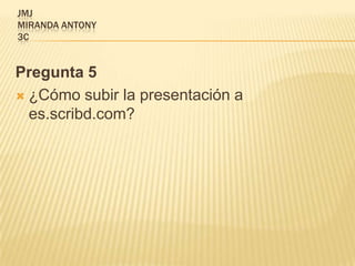 JMJ
MIRANDA ANTONY
3C


Pregunta 5
 ¿Cómo subir la presentación a
  es.scribd.com?
 