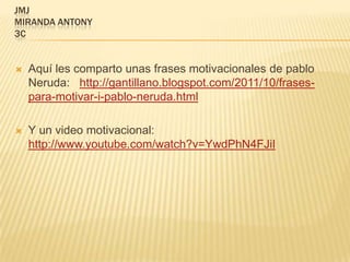 JMJ
MIRANDA ANTONY
3C


   Aquí les comparto unas frases motivacionales de pablo
    Neruda: http://gantillano.blogspot.com/2011/10/frases-
    para-motivar-i-pablo-neruda.html

   Y un video motivacional:
    http://www.youtube.com/watch?v=YwdPhN4FJiI
 
