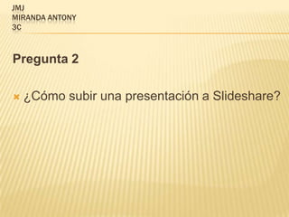 JMJ
MIRANDA ANTONY
3C



Pregunta 2

   ¿Cómo subir una presentación a Slideshare?
 