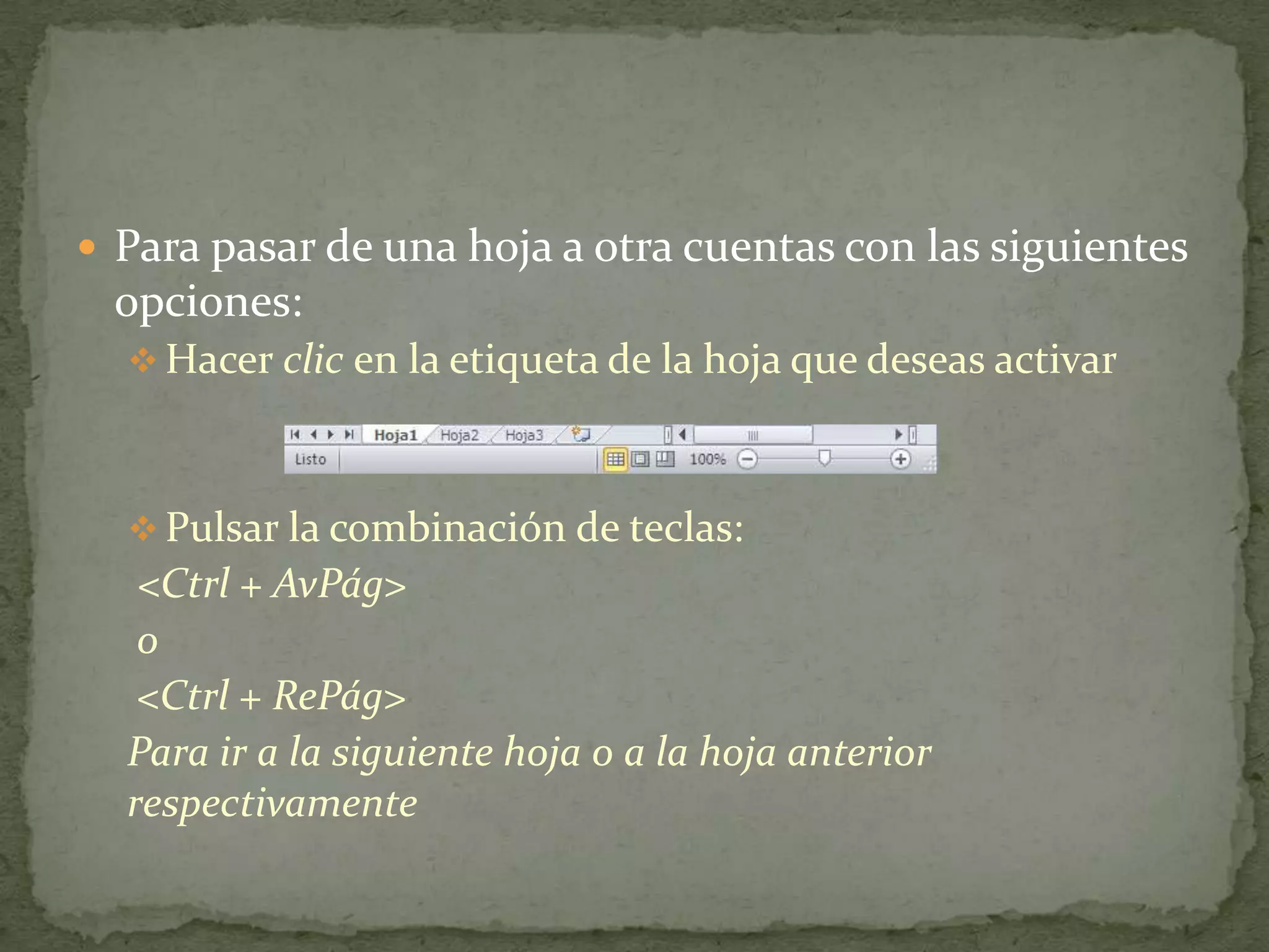  Para pasar de una hoja a otra cuentas con las siguientes
 opciones:
   Hacer clic en la etiqueta de la hoja que deseas activar



   Pulsar la combinación de teclas:
   <Ctrl + AvPág>
   o
   <Ctrl + RePág>
  Para ir a la siguiente hoja o a la hoja anterior
  respectivamente
 