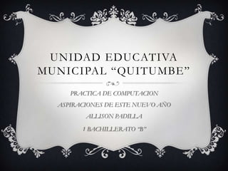 UNIDAD EDUCATIVA
MUNICIPAL “QUITUMBE”
     PRACTICA DE COMPUTACION
  ASPIRACIONES DE ESTE NUEVO AÑO
         ALLISON PADILLA

        1 BACHILLERATO “B”
 