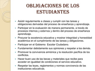 OBLIGACIONES DE LOS
              ESTUDIANTES
   Asistir regularmente a clases y cumplir con las tareas y
    obligaciones derivadas del proceso de enseñanza y aprendizaje.
   Participar en la evaluación de manera permanente, a través de
    procesos internos y externos y dentro del proceso de enseñanza
    aprendizaje.
   Procurar la excelencia educativa y mostrar integridad y honestidad
    académica en el cumplimiento de las tareas y obligaciones.
   Participar en el Gobierno Escolar Ciudadano.
   Fundamentar debidamente sus opiniones y respetar a los demás.
   Promover la convivencia armónica y la resolución pacífica de los
    conflictos.
   Hacer buen uso de las becas y materiales que recibe para
    acceder en igualdad de condiciones el servicio educativo.
   Respetar las leyes, reglamentos y normas convivencia de las
    instituciones educativas.
 