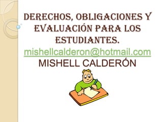DERECHOS, OBLIGACIONES Y
  EVALUACIÓN PARA LOS
       ESTUDIANTES.
mishellcalderon@hotmail.com
   MISHELL CALDERÓN
 