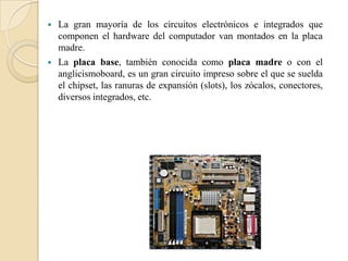    La gran mayoría de los circuitos electrónicos e integrados que
    componen el hardware del computador van montados en la placa
    madre.
   La placa base, también conocida como placa madre o con el
    anglicismoboard, es un gran circuito impreso sobre el que se suelda
    el chipset, las ranuras de expansión (slots), los zócalos, conectores,
    diversos integrados, etc.
 