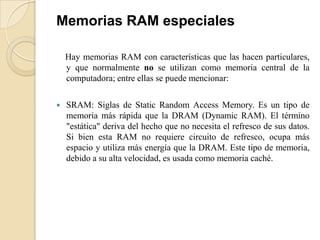Memorias RAM especiales

    Hay memorias RAM con características que las hacen particulares,
    y que normalmente no se utilizan como memoria central de la
    computadora; entre ellas se puede mencionar:

   SRAM: Siglas de Static Random Access Memory. Es un tipo de
    memoria más rápida que la DRAM (Dynamic RAM). El término
    "estática" deriva del hecho que no necesita el refresco de sus datos.
    Si bien esta RAM no requiere circuito de refresco, ocupa más
    espacio y utiliza más energía que la DRAM. Este tipo de memoria,
    debido a su alta velocidad, es usada como memoria caché.
 