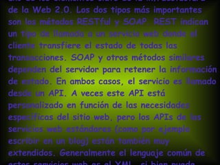 Los protocolos de mensajes bidireccionales son uno de los elementos clave de la infraestuctura de la Web 2.0. Los dos tipos más importantes son los métodos RESTful y SOAP. REST indican un tipo de llamada a un servicio web donde el cliente transfiere el estado de todas las transacciones. SOAP y otros métodos similares dependen del servidor para retener la información de estado. En ambos casos, el servicio es llamado desde un API. A veces este API está personalizado en función de las necesidades específicas del sitio web, pero los APIs de los servicios web estándares (como por ejemplo escribir en un blog) están también muy extendidos. Generalmente el lenguaje común de estos servicios web es el XML, si bien puede haber excepciones. 