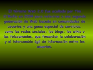El término Web 2.0 fue acuñado por Tim O'Reilly en 2004 para referirse a una segunda generación de Web basada en comunidades de usuarios y una gama especial de servicios. como las redes sociales, los blogs, los wikis o las folcsonomías, que fomentan la colaboración y el intercambio ágil de información entre los usuarios . 