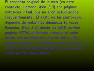 El concepto original de la web (en este contexto, llamada  Web 1.0 ) era páginas estáticas HTML que no eran actualizadas frecuentemente. El éxito de las punto-com dependía de webs más dinámicas (a veces llamadas  Web 1.5 ) donde los CMS servían páginas HTML dinámicas creadas al vuelo desde una actualizada base de datos. En ambos sentidos, el conseguir  hits  (visitas) y la estética visual eran considerados como unos factores muy importantes .  